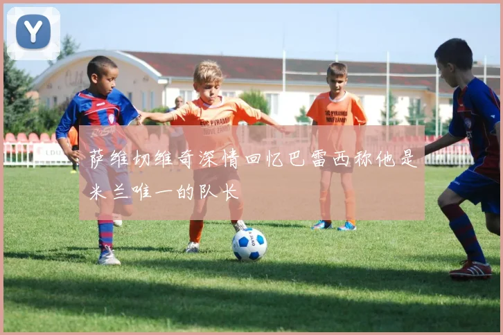萨维切维奇深情回忆巴雷西称他是米兰唯一的队长