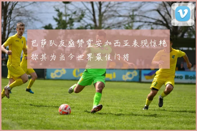 巴萨队友盛赞霍安加西亚表现惊艳称其为当今世界最佳门将