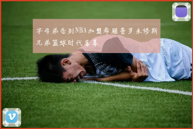 字母弟告别NBA加盟希腊普罗米修斯兄弟篮球时代落幕