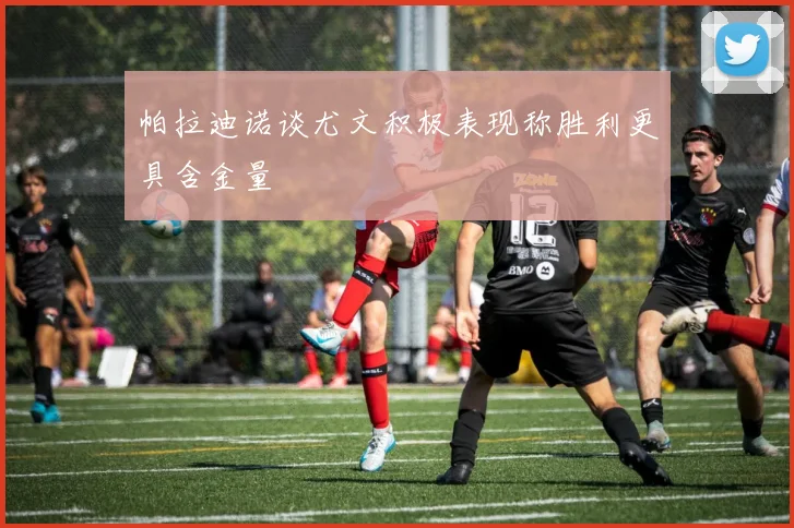 帕拉迪诺谈尤文积极表现称胜利更具含金量