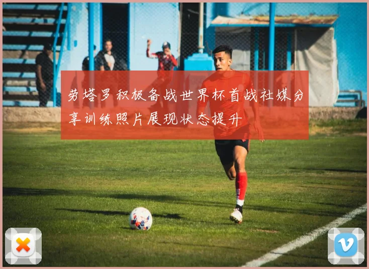劳塔罗积极备战世界杯首战社媒分享训练照片展现状态提升