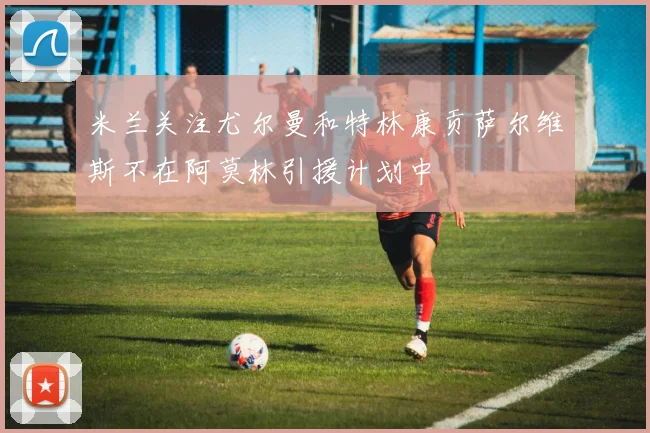米兰关注尤尔曼和特林康贡萨尔维斯不在阿莫林引援计划中