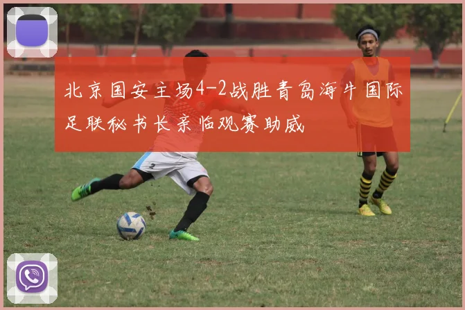 北京国安主场4-2战胜青岛海牛国际足联秘书长亲临观赛助威