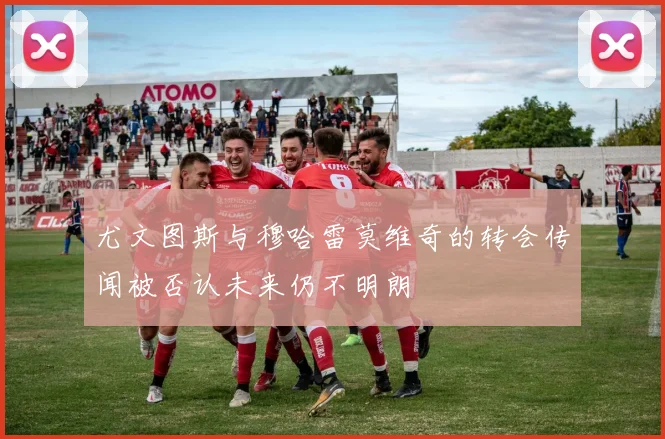 尤文图斯与穆哈雷莫维奇的转会传闻被否认未来仍不明朗