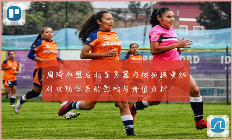 周琦加盟后北京男篮内线轮换重组对攻防体系的影响与价值分析