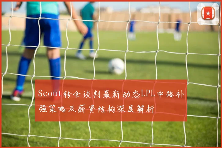 Scout转会谈判最新动态LPL中路补强策略及薪资结构深度解析