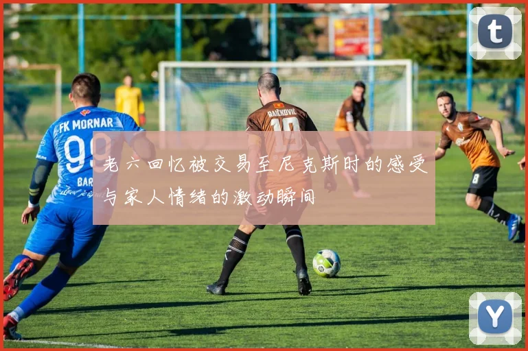 老六回忆被交易至尼克斯时的感受与家人情绪的激动瞬间