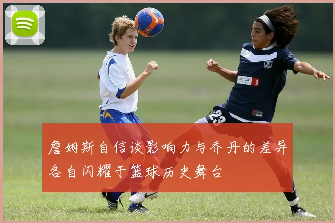 詹姆斯自信谈影响力与乔丹的差异各自闪耀于篮球历史舞台