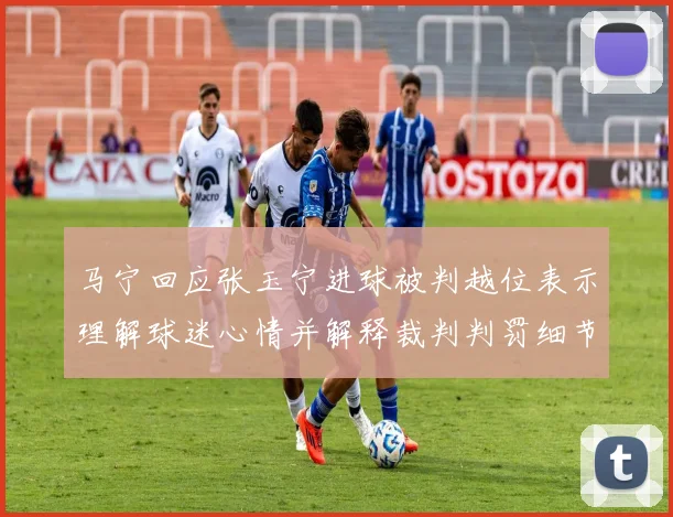 马宁回应张玉宁进球被判越位表示理解球迷心情并解释裁判判罚细节