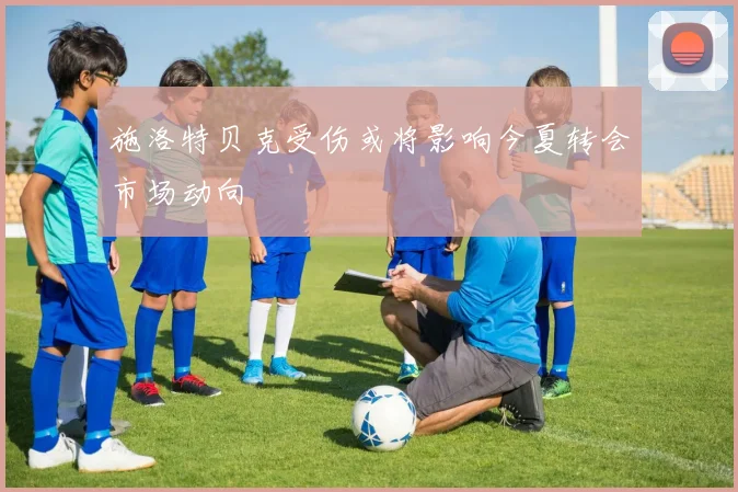 施洛特贝克受伤或将影响今夏转会市场动向