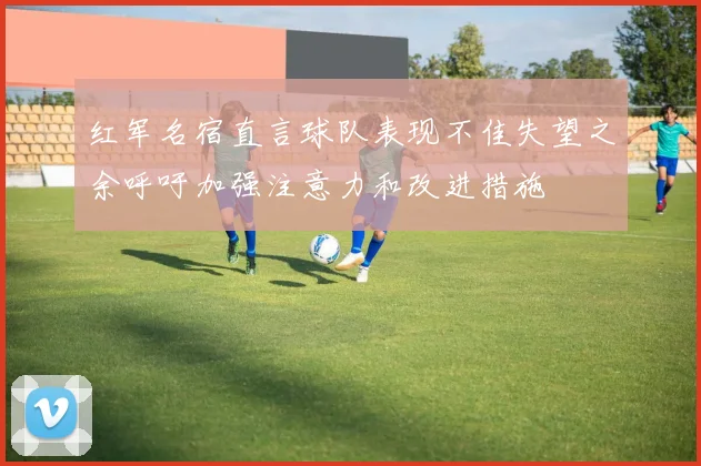 红军名宿直言球队表现不佳失望之余呼吁加强注意力和改进措施