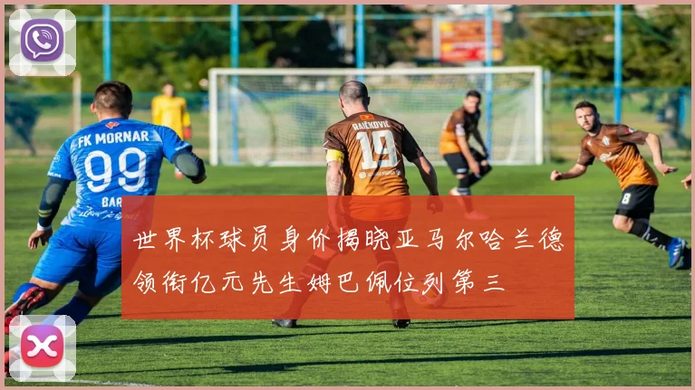 世界杯球员身价揭晓亚马尔哈兰德领衔亿元先生姆巴佩位列第三