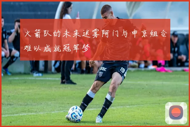 火箭队的未来迷雾阿门与申京组合难以成就冠军梦