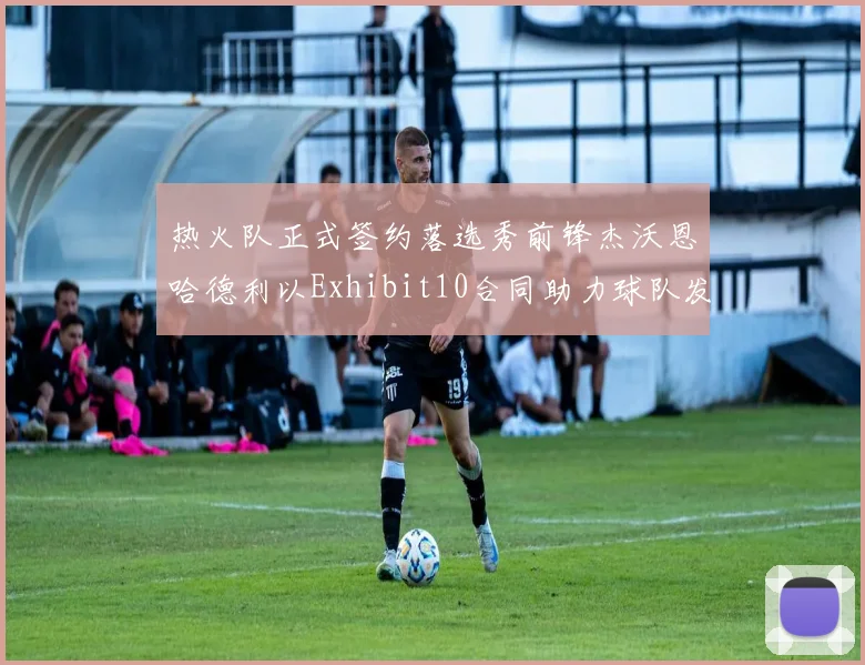 热火队正式签约落选秀前锋杰沃恩哈德利以Exhibit10合同助力球队发展