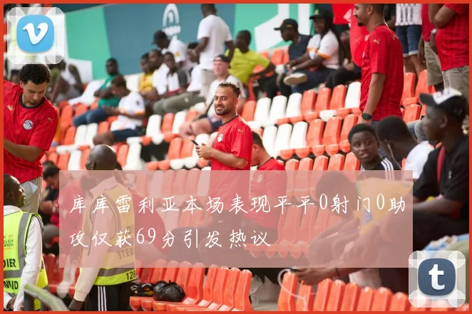 库库雷利亚本场表现平平0射门0助攻仅获69分引发热议