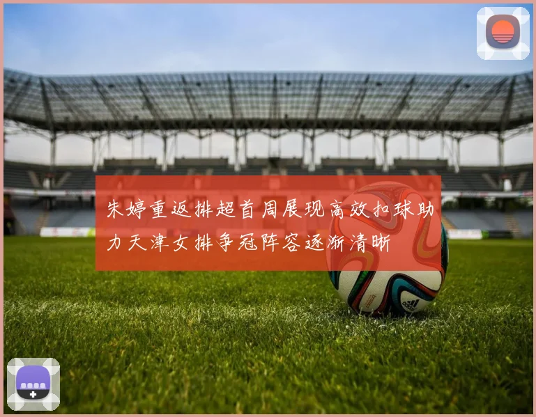 朱婷重返排超首周展现高效扣球助力天津女排争冠阵容逐渐清晰