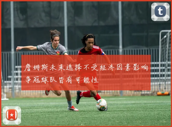 詹姆斯未来选择不受经济因素影响争冠球队皆有可能性