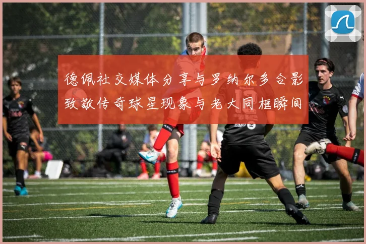 德佩社交媒体分享与罗纳尔多合影致敬传奇球星现象与老大同框瞬间