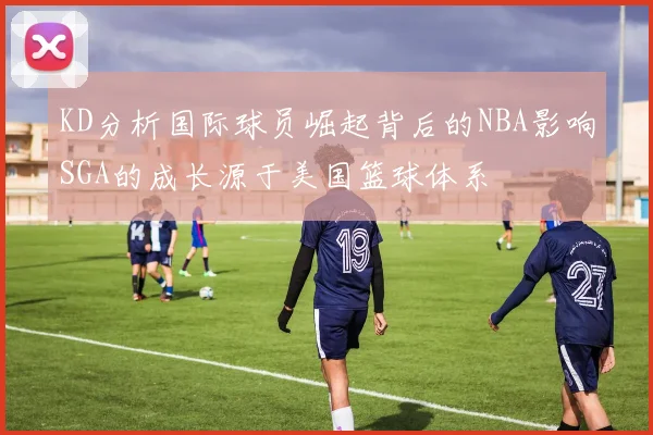 KD分析国际球员崛起背后的NBA影响SGA的成长源于美国篮球体系