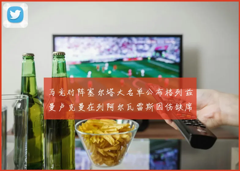 马竞对阵塞尔塔大名单公布格列兹曼卢克曼在列阿尔瓦雷斯因伤缺席