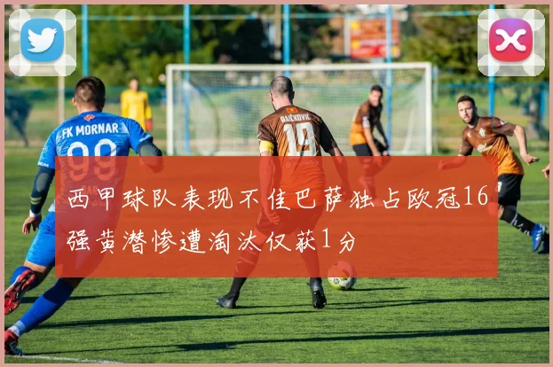 西甲球队表现不佳巴萨独占欧冠16强黄潜惨遭淘汰仅获1分
