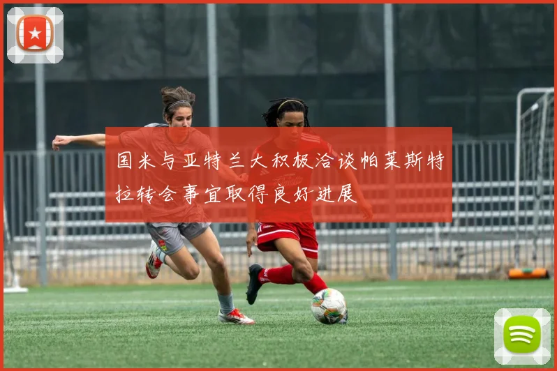 国米与亚特兰大积极洽谈帕莱斯特拉转会事宜取得良好进展