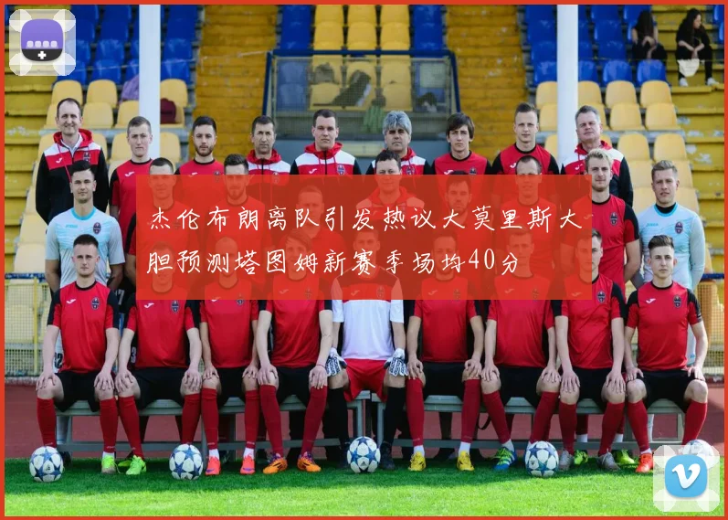 杰伦布朗离队引发热议大莫里斯大胆预测塔图姆新赛季场均40分