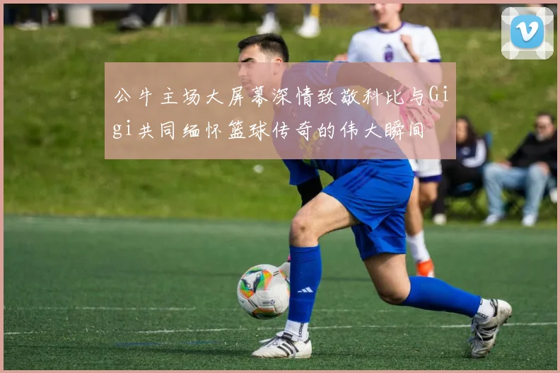 公牛主场大屏幕深情致敬科比与Gigi共同缅怀篮球传奇的伟大瞬间