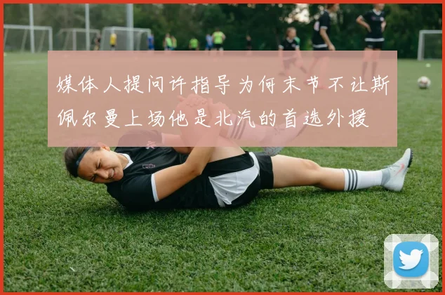媒体人提问许指导为何末节不让斯佩尔曼上场他是北汽的首选外援