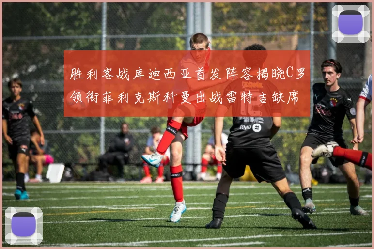 胜利客战库迪西亚首发阵容揭晓C罗领衔菲利克斯科曼出战雷特吉缺席